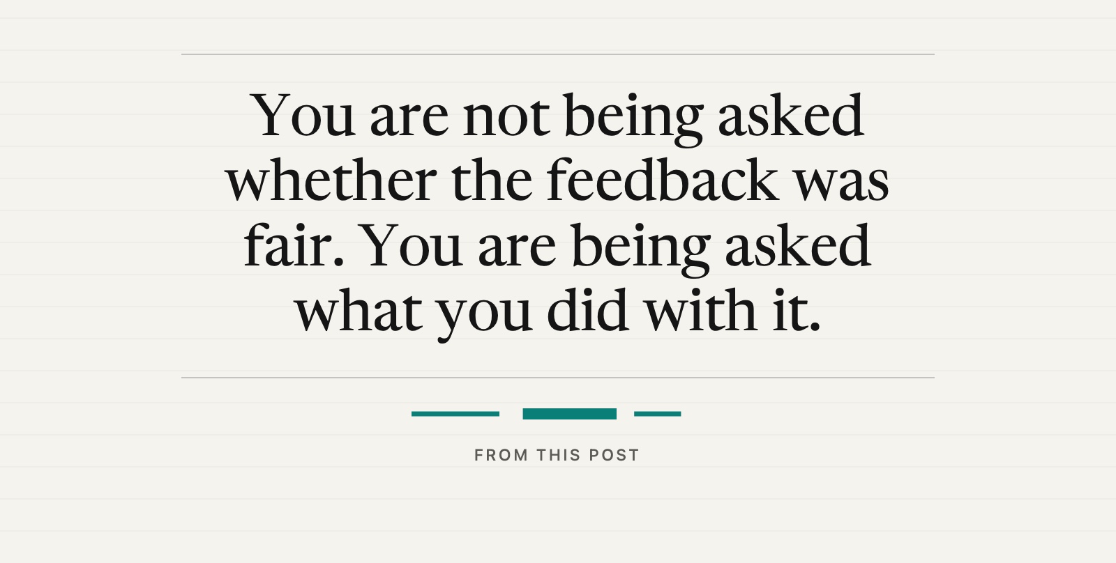 A pull quote from this post: You are not being asked whether the feedback was fair. You are being asked what you did with it.